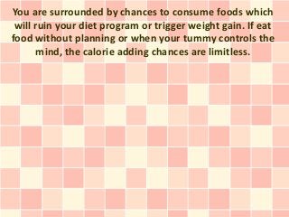 You are surrounded by chances to consume foods which
 will ruin your diet program or trigger weight gain. If eat
food without planning or when your tummy controls the
       mind, the calorie adding chances are limitless.
 