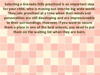 Selecting a Granada Hills preschool is an important step
for your child, who is moving out into the big wide world.
   They join preschool at a time when their minds and
 personalities are still developing and are impressionable
  to their surroundings. However, if you want to secure
 them a place in one of the best schools, you need to put
       them on the waiting list when they are born.
 