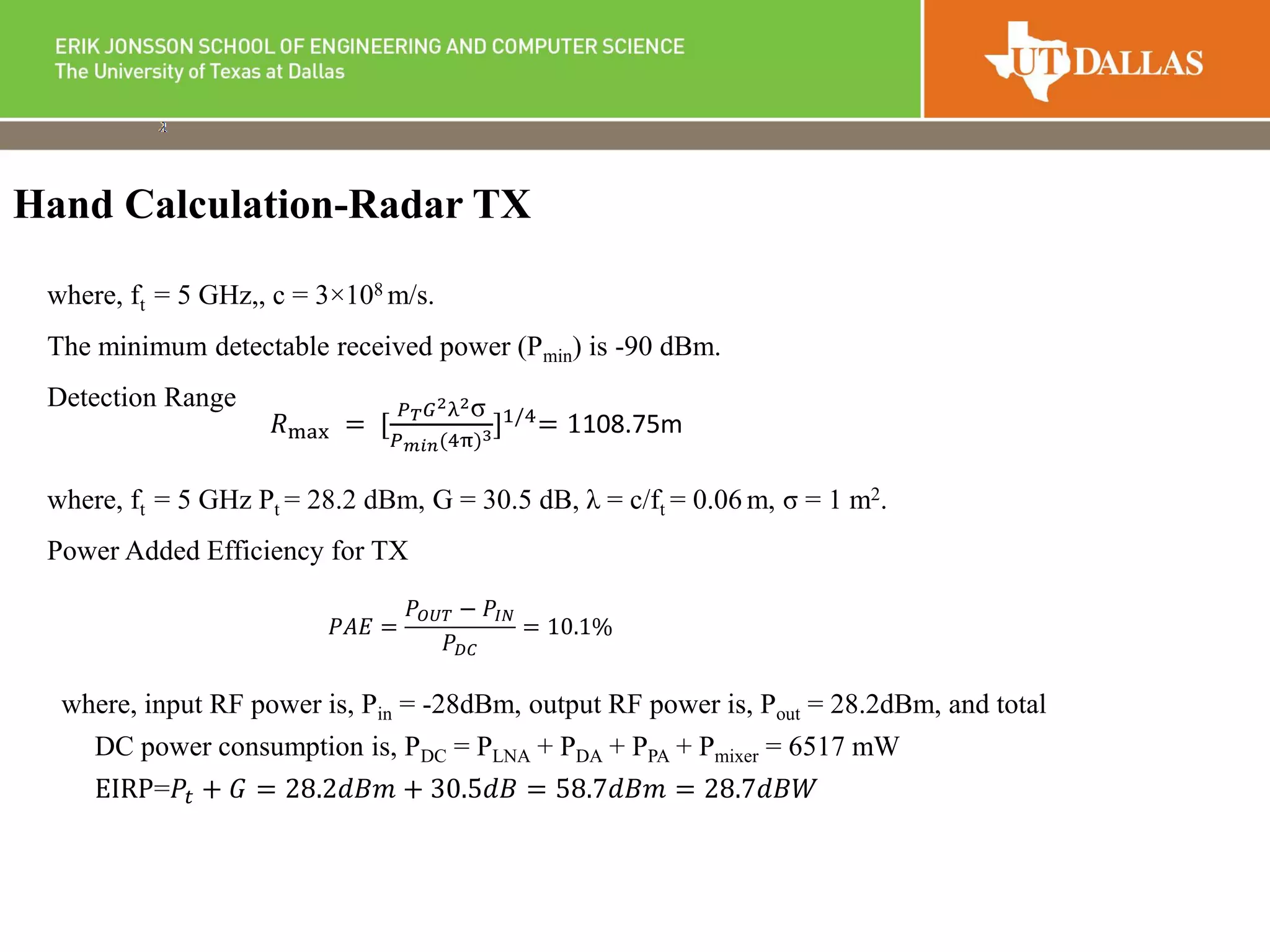 where, ft = 5 GHz,, c = 3×108 m/s.
The minimum detectable received power (Pmin) is -90 dBm.
Detection Range
where, ft = 5 GHz Pt = 28.2 dBm, G = 30.5 dB, λ = c/ft = 0.06 m, σ = 1 m2.
Power Added Efficiency for TX
where, input RF power is, Pin = -28dBm, output RF power is, Pout = 28.2dBm, and total
DC power consumption is, PDC = PLNA + PDA + PPA + Pmixer = 6517 mW
EIRP=𝑃𝑡 + 𝐺 = 28.2𝑑𝐵𝑚 + 30.5𝑑𝐵 = 58.7𝑑𝐵𝑚 = 28.7𝑑𝐵𝑊
Hand Calculation-Radar TX
𝑃𝐴𝐸 =
𝑃𝑂𝑈𝑇 − 𝑃𝐼𝑁
𝑃 𝐷𝐶
= 10.1%
𝑅max = [
𝑃 𝑇 𝐺2λ2σ
𝑃 𝑚𝑖𝑛(4π)3]1/4
= 1108.75m
 