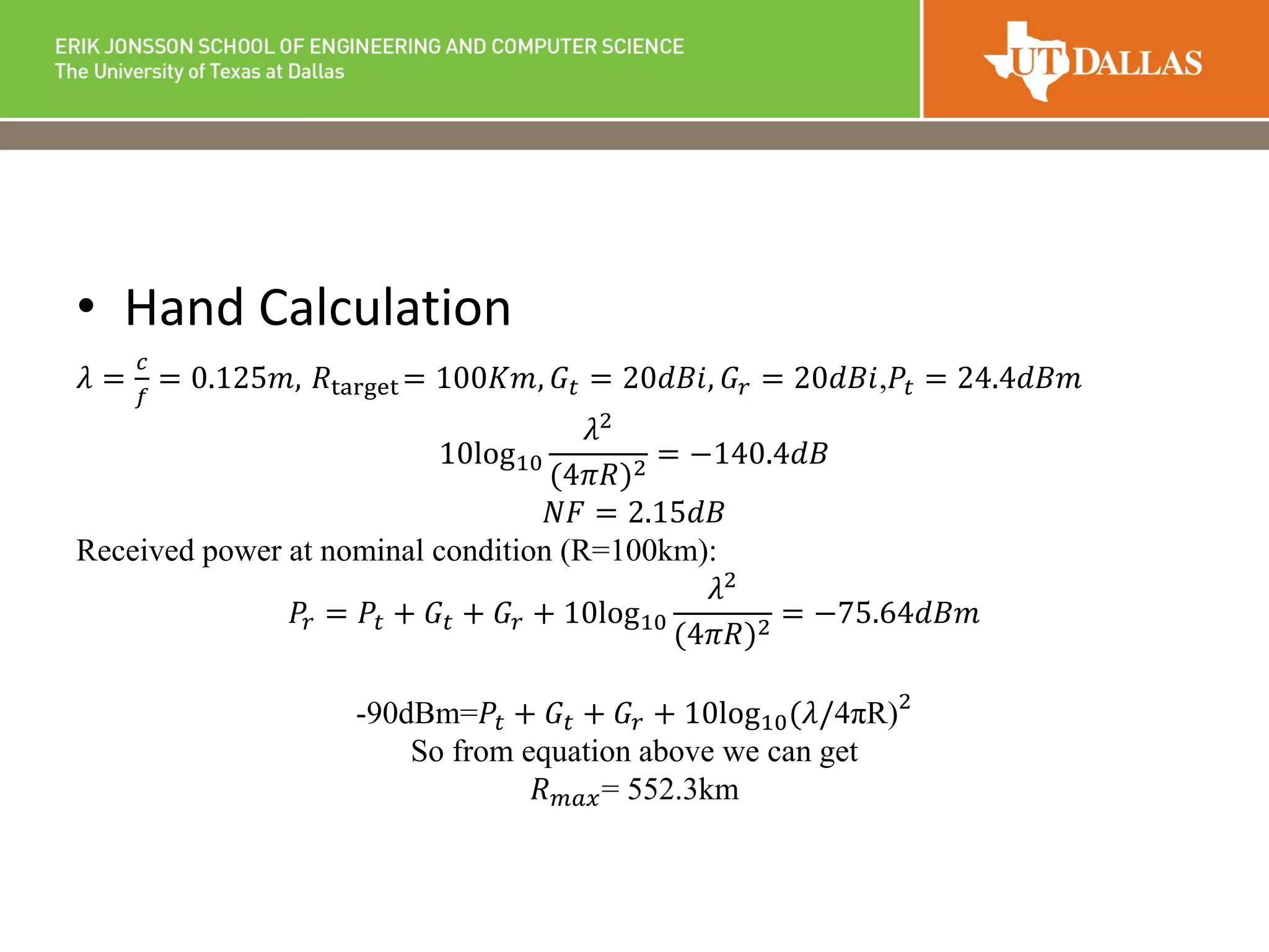 • Hand Calculation
𝜆 =
𝑐
𝑓
= 0.125𝑚, 𝑅target = 100𝐾𝑚, 𝐺𝑡 = 20𝑑𝐵𝑖, 𝐺𝑟 = 20𝑑𝐵𝑖,𝑃𝑡 = 24.4𝑑𝐵𝑚
10log10
𝜆2
(4𝜋𝑅)2
= −140.4𝑑𝐵
𝑁𝐹 = 2.15𝑑𝐵
Received power at nominal condition (R=100km):
𝑃𝑟 = 𝑃𝑡 + 𝐺𝑡 + 𝐺𝑟 + 10log10
𝜆2
(4𝜋𝑅)2 = −75.64𝑑𝐵𝑚
-90dBm=𝑃𝑡 + 𝐺𝑡 + 𝐺𝑟 + 10log10(𝜆/4πR)2
So from equation above we can get
𝑅 𝑚𝑎𝑥= 552.3km
 