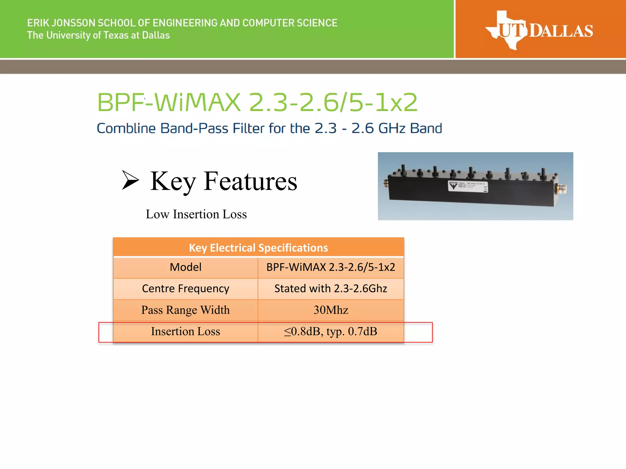  Key Features
Low Insertion Loss
Key Electrical Specifications
Model BPF-WiMAX 2.3-2.6/5-1x2
Centre Frequency Stated with 2.3-2.6Ghz
Pass Range Width 30Mhz
Insertion Loss ≤0.8dB, typ. 0.7dB
 