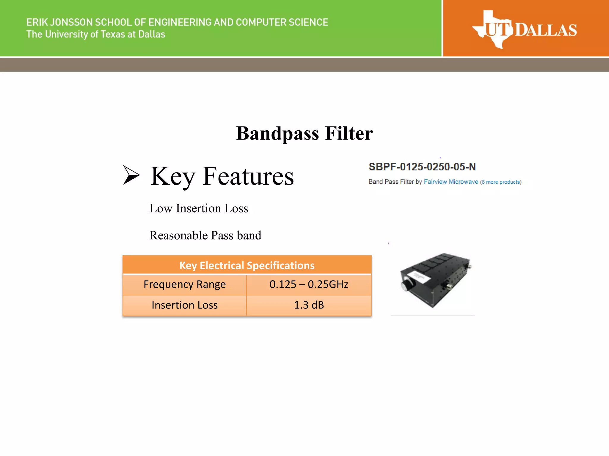 Bandpass Filter
 Key Features
Low Insertion Loss
Reasonable Pass band
Key Electrical Specifications
Frequency Range 0.125 – 0.25GHz
Insertion Loss 1.3 dB
 