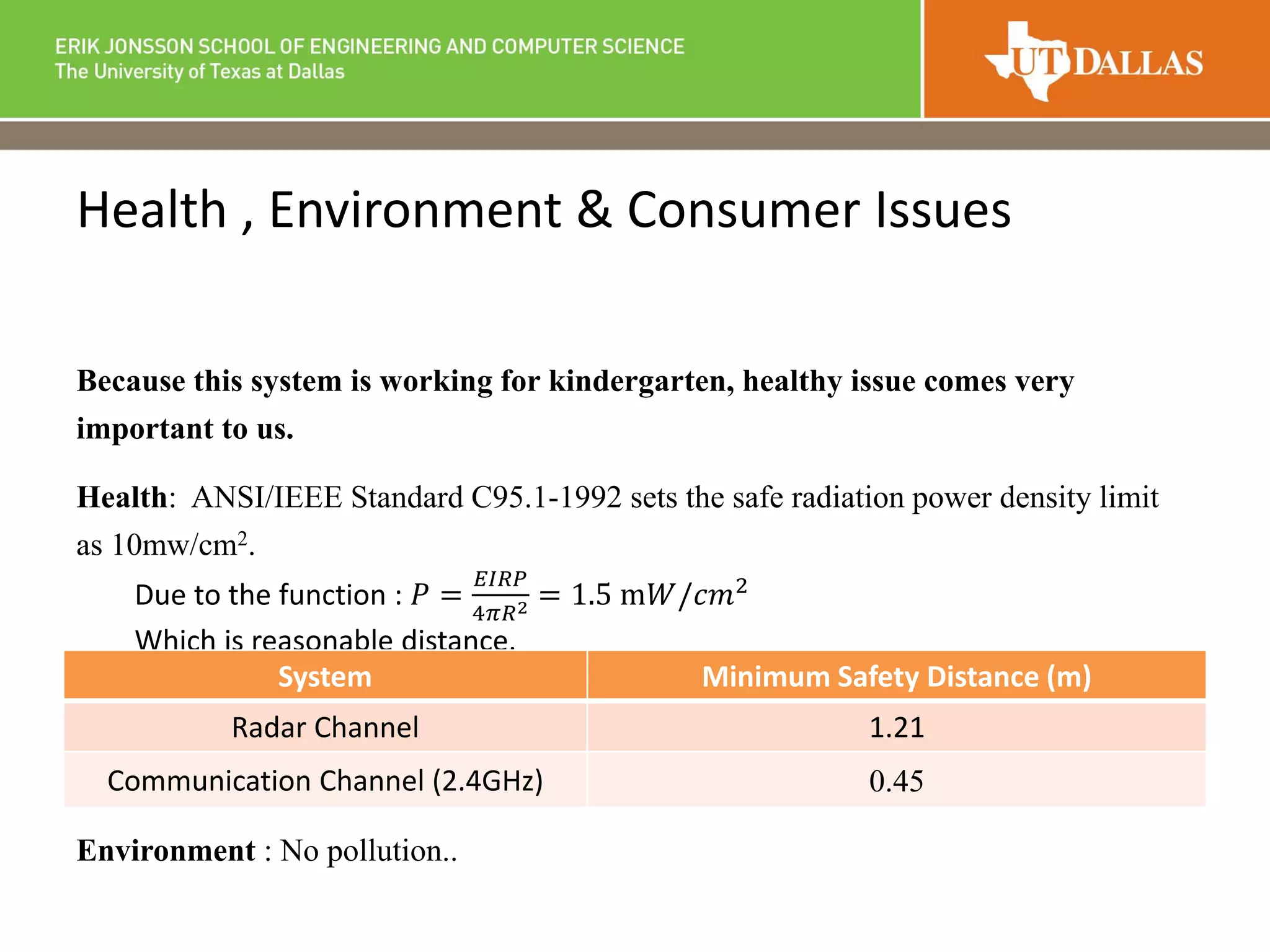 Health , Environment & Consumer Issues
Because this system is working for kindergarten, healthy issue comes very
important to us.
Health: ANSI/IEEE Standard C95.1-1992 sets the safe radiation power density limit
as 10mw/cm2.
Due to the function : 𝑃 =
𝐸𝐼𝑅𝑃
4𝜋𝑅2 = 1.5 m𝑊/𝑐𝑚2
Which is reasonable distance.
Environment : No pollution..
System Minimum Safety Distance (m)
Radar Channel 1.21
Communication Channel (2.4GHz) 0.45
 