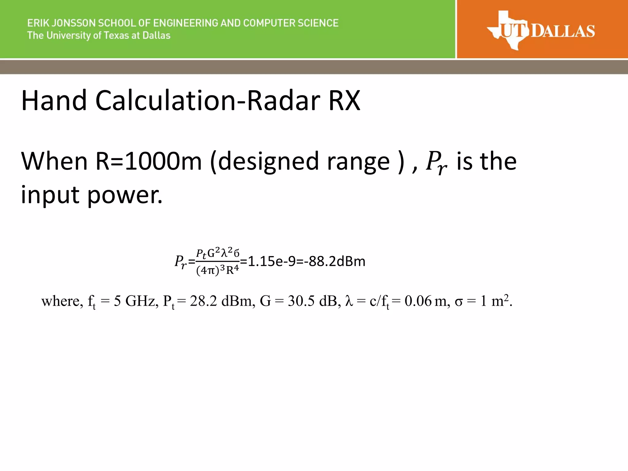 Hand Calculation-Radar RX
When R=1000m (designed range ) , 𝑃𝑟 is the
input power.
𝑃𝑟=
𝑃𝑡G2λ2б
(4π)3R4=1.15e-9=-88.2dBm
where, ft = 5 GHz, Pt = 28.2 dBm, G = 30.5 dB, λ = c/ft = 0.06 m, σ = 1 m2.
 