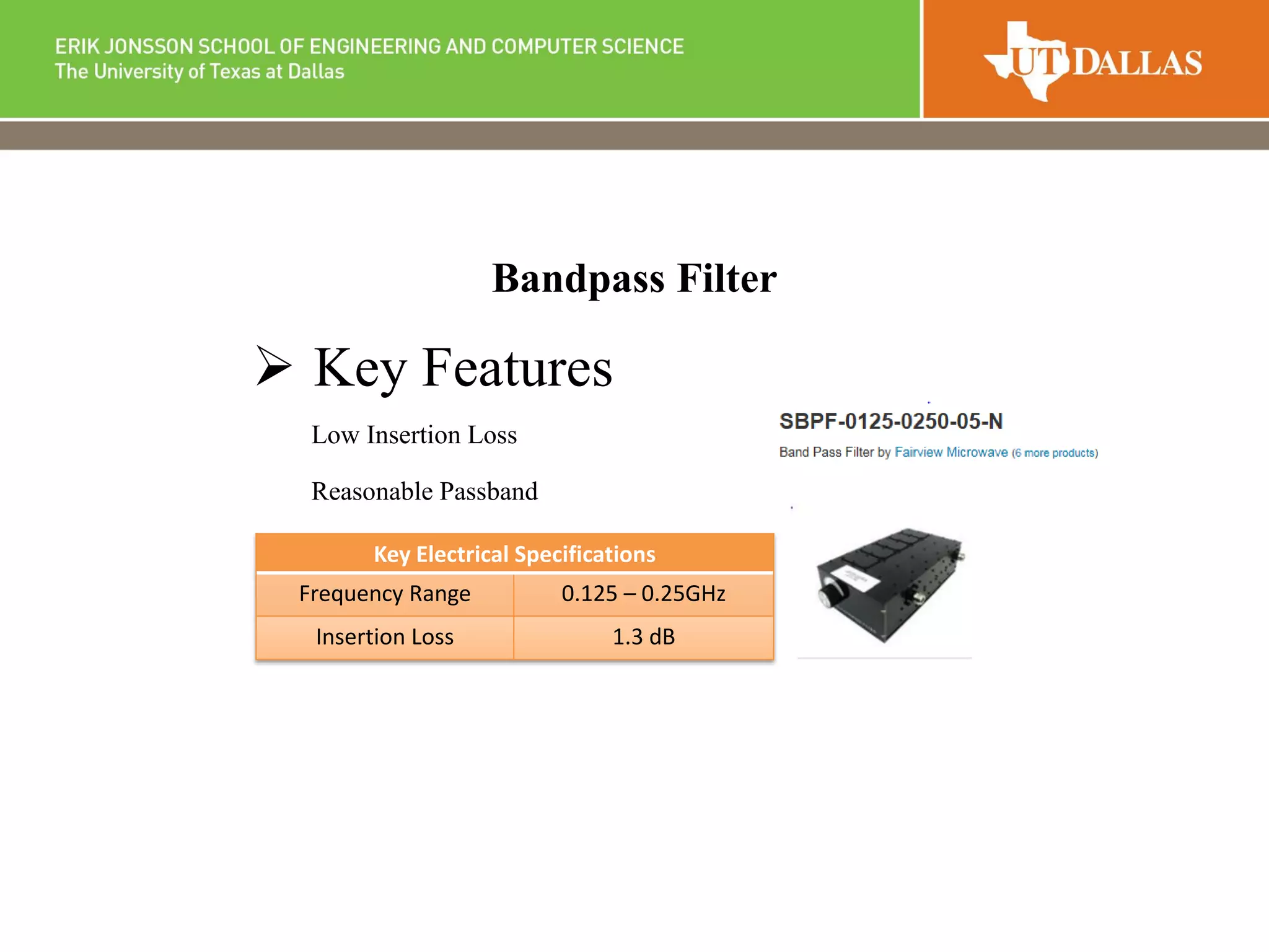 Bandpass Filter
 Key Features
Low Insertion Loss
Reasonable Passband
Key Electrical Specifications
Frequency Range 0.125 – 0.25GHz
Insertion Loss 1.3 dB
 