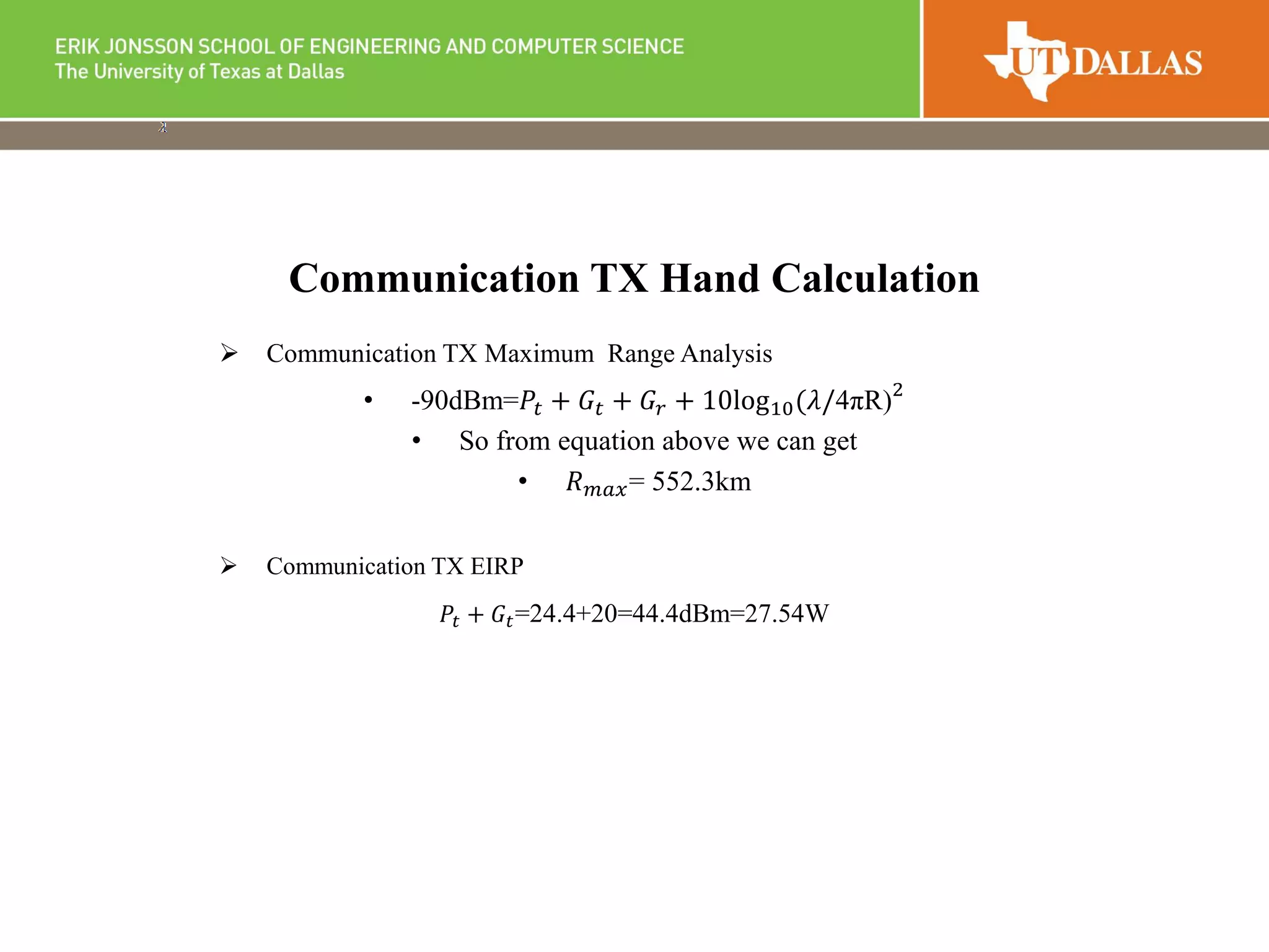  Communication TX Maximum Range Analysis
• -90dBm=𝑃𝑡 + 𝐺𝑡 + 𝐺𝑟 + 10log10(𝜆/4πR)2
• So from equation above we can get
• 𝑅 𝑚𝑎𝑥= 552.3km
 Communication TX EIRP
𝑃𝑡 + 𝐺𝑡=24.4+20=44.4dBm=27.54W
Communication TX Hand Calculation
 