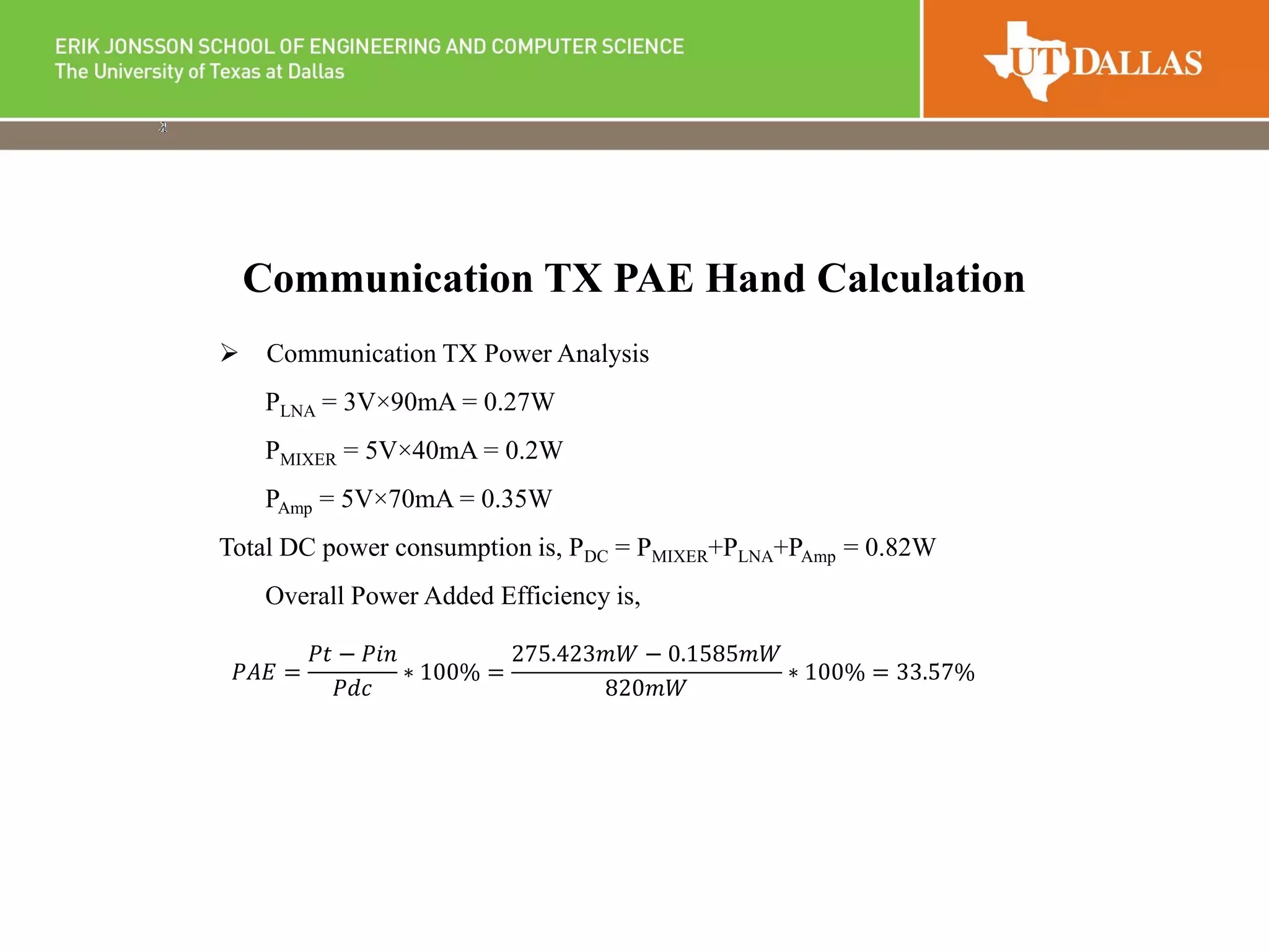  Communication TX Power Analysis
PLNA = 3V×90mA = 0.27W
PMIXER = 5V×40mA = 0.2W
PAmp = 5V×70mA = 0.35W
Total DC power consumption is, PDC = PMIXER+PLNA+PAmp = 0.82W
Overall Power Added Efficiency is,
Communication TX PAE Hand Calculation
𝑃𝐴𝐸 =
𝑃𝑡 − 𝑃𝑖𝑛
𝑃𝑑𝑐
∗ 100% =
275.423𝑚𝑊 − 0.1585𝑚𝑊
820𝑚𝑊
∗ 100% = 33.57%
 