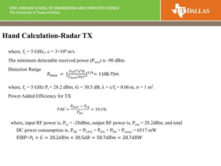 where, ft = 5 GHz,, c = 3×108 m/s.
The minimum detectable received power (Pmin) is -90 dBm.
Detection Range
where, ft = 5 GHz Pt = 28.2 dBm, G = 30.5 dB, λ = c/ft = 0.06 m, σ = 1 m2.
Power Added Efficiency for TX
where, input RF power is, Pin = -28dBm, output RF power is, Pout = 28.2dBm, and total
DC power consumption is, PDC = PLNA + PDA + PPA + Pmixer = 6517 mW
EIRP=𝑃𝑡 + 𝐺 = 28.2𝑑𝐵𝑚 + 30.5𝑑𝐵 = 58.7𝑑𝐵𝑚 = 28.7𝑑𝐵𝑊
Hand Calculation-Radar TX
𝑃𝐴𝐸 =
𝑃𝑂𝑈𝑇 − 𝑃𝐼𝑁
𝑃 𝐷𝐶
= 10.1%
𝑅max = [
𝑃 𝑇 𝐺2λ2σ
𝑃 𝑚𝑖𝑛(4π)3]1/4
= 1108.75m
 