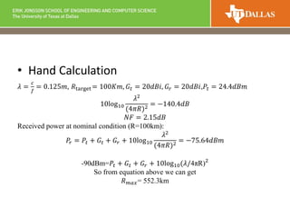 • Hand Calculation
𝜆 =
𝑐
𝑓
= 0.125𝑚, 𝑅target = 100𝐾𝑚, 𝐺𝑡 = 20𝑑𝐵𝑖, 𝐺𝑟 = 20𝑑𝐵𝑖,𝑃𝑡 = 24.4𝑑𝐵𝑚
10log10
𝜆2
(4𝜋𝑅)2
= −140.4𝑑𝐵
𝑁𝐹 = 2.15𝑑𝐵
Received power at nominal condition (R=100km):
𝑃𝑟 = 𝑃𝑡 + 𝐺𝑡 + 𝐺𝑟 + 10log10
𝜆2
(4𝜋𝑅)2 = −75.64𝑑𝐵𝑚
-90dBm=𝑃𝑡 + 𝐺𝑡 + 𝐺𝑟 + 10log10(𝜆/4πR)2
So from equation above we can get
𝑅 𝑚𝑎𝑥= 552.3km
 