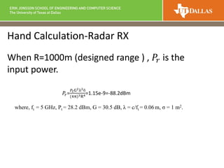Hand Calculation-Radar RX
When R=1000m (designed range ) , 𝑃𝑟 is the
input power.
𝑃𝑟=
𝑃𝑡G2λ2б
(4π)3R4=1.15e-9=-88.2dBm
where, ft = 5 GHz, Pt = 28.2 dBm, G = 30.5 dB, λ = c/ft = 0.06 m, σ = 1 m2.
 