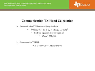  Communication TX Maximum Range Analysis
• -90dBm=𝑃𝑡 + 𝐺𝑡 + 𝐺𝑟 + 10log10(𝜆/4πR)2
• So from equation above we can get
• 𝑅 𝑚𝑎𝑥= 552.3km
 Communication TX EIRP
𝑃𝑡 + 𝐺𝑡=24.4+20=44.4dBm=27.54W
Communication TX Hand Calculation
 