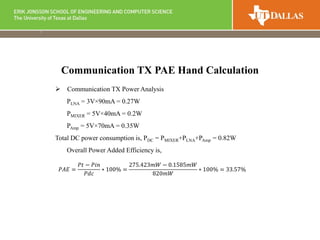  Communication TX Power Analysis
PLNA = 3V×90mA = 0.27W
PMIXER = 5V×40mA = 0.2W
PAmp = 5V×70mA = 0.35W
Total DC power consumption is, PDC = PMIXER+PLNA+PAmp = 0.82W
Overall Power Added Efficiency is,
Communication TX PAE Hand Calculation
𝑃𝐴𝐸 =
𝑃𝑡 − 𝑃𝑖𝑛
𝑃𝑑𝑐
∗ 100% =
275.423𝑚𝑊 − 0.1585𝑚𝑊
820𝑚𝑊
∗ 100% = 33.57%
 