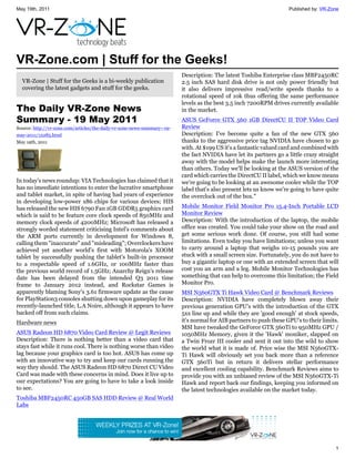 May 19th, 2011                                                                                                        Published by: VR-Zone




VR-Zone.com | Stuff for the Geeks!
                                                                          Description: The latest Toshiba Enterprise class MBF2450RC
  VR-Zone | Stuff for the Geeks is a bi-weekly publication                2.5 inch SAS hard disk drive is not only power friendly but
  covering the latest gadgets and stuff for the geeks.                    it also delivers impressive read/write speeds thanks to a
                                                                          rotational speed of 10k thus offering the same performance
                                                                          levels as the best 3.5 inch 7200RPM drives currently available
The Daily VR-Zone News                                                    in the market.
Summary - 19 May 2011                                                     ASUS GeForce GTX 560 1GB DirectCU II TOP Video Card
Source: http://vr-zone.com/articles/the-daily-vr-zone-news-summary--19-   Review
may-2011/12285.html                                                       Description: I've become quite a fan of the new GTX 560
May 19th, 2011                                                            thanks to the aggressive price tag NVIDIA have chosen to go
                                                                          with. At $199 US it's a fantastic valued card and combined with
                                                                          the fact NVIDIA have let its partners go a little crazy straight
                                                                          away with the model helps make the launch more interesting
                                                                          than others. Today we'll be looking at the ASUS version of the
                                                                          card which carries the DirectCU II label, which we know means
In today's news roundup: VIA Technologies has claimed that it             we're going to be looking at an awesome cooler while the TOP
has no imeediate intentions to enter the lucrative smartphone             label that's also present lets us know we're going to have quite
and tablet market, in spite of having had years of experience             the overclock out of the box."
in developing low-power x86 chips for various devices; HIS
has released the new HIS 6790 Fan 1GB GDDR5 graphics card                 Mobile Monitor Field Monitor Pro 15.4-Inch Portable LCD
which is said to be feature core clock speeds of 850MHz and               Monitor Review
memory clock speeds of 4200MHz; Microsoft has released a                  Description: With the introduction of the laptop, the mobile
strongly worded statement criticising Intel's comments about              office was created. You could take your show on the road and
the ARM ports currently in development for Windows 8,                     get some serious work done. Of course, you still had some
calling them "inaccurate" and "misleading"; Overclockers have             limitations. Even today you have limitations; unless you want
achieved yet another world's first with Motorola's XOOM                   to carry around a laptop that weighs 10-15 pounds you are
tablet by successfully pushing the tablet's built-in processor            stuck with a small screen size. Fortunately, you do not have to
to a respectable speed of 1.6GHz, or 100MHz faster than                   buy a gigantic laptop or one with an extended screen that will
the previous world record of 1.5GHz; Anarchy Reign's release              cost you an arm and a leg. Mobile Monitor Technologies has
date has been delayed from the intended Q3 2011 time                      something that can help to overcome this limitation; the Field
frame to January 2012 instead, and Rockstar Games is                      Monitor Pro.
apparently blaming Sony's 3.61 firmware update as the cause               MSI N560GTX Ti Hawk Video Card @ Benchmark Reviews
for PlayStation3 consoles shutting down upon gameplay for its             Description: NVIDIA have completely blown away their
recently-launched title, L.A Noire, although it appears to have           previous generation GPU's with the introduction of the GTX
backed off from such claims.                                              5xx line up and while they are 'good enough' at stock speeds,
Hardware news                                                             it's normal for AIB partners to push these GPU's to their limits.
                                                                          MSI have tweaked the GeForce GTX 560Ti to 950MHz GPU /
ASUS Radeon HD 6870 Video Card Review @ Legit Reviews                     1050MHz Memory, given it the 'Hawk' moniker, slapped on
Description: There is nothing better than a video card that               a Twin Frozr III cooler and sent it out into the wild to show
stays fast while it runs cool. There is nothing worse than video          the world what it is made of. Price wise the MSI N560GTX-
lag because your graphics card is too hot. ASUS has come up               Ti Hawk will obviously set you back more than a reference
with an innovative way to try and keep our cards running the              GTX 560Ti but in return it delivers stellar performance
way they should. The ASUS Radeon HD 6870 Direct CU Video                  and excellent cooling capability. Benchmark Reviews aims to
Card was made with these concerns in mind. Does it live up to             provide you with an unbiased review of the MSI N560GTX-Ti
our expectations? You are going to have to take a look inside             Hawk and report back our findings, keeping you informed on
to see.                                                                   the latest technologies available on the market today.
Toshiba MBF2450RC 450GB SAS HDD Review @ Real World
Labs




                                                                                                                                         1
 