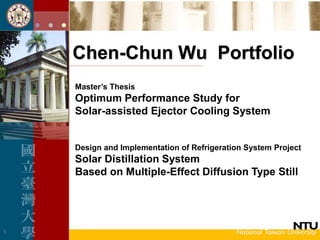 1
Chen-Chun Wu Portfolio
Master’s Thesis
Optimum Performance Study for
Solar-assisted Ejector Cooling System
Design and Implementation of Refrigeration System Project
Solar Distillation System
Based on Multiple-Effect Diffusion Type Still
 