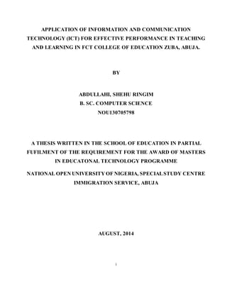 i
APPLICATION OF INFORMATION AND COMMUNICATION
TECHNOLOGY (ICT) FOR EFFECTIVE PERFORMANCE IN TEACHING
AND LEARNING IN FCT COLLEGE OF EDUCATION ZUBA, ABUJA.
BY
ABDULLAHI, SHEHU RINGIM
B. SC. COMPUTER SCIENCE
NOU130705798
A THESIS WRITTEN IN THE SCHOOL OF EDUCATION IN PARTIAL
FUFILMENT OF THE REQUIREMENT FOR THE AWARD OF MASTERS
IN EDUCATONAL TECHNOLOGY PROGRAMME
NATIONAL OPEN UNIVERSITY OF NIGERIA, SPECIALSTUDY CENTRE
IMMIGRATION SERVICE, ABUJA
AUGUST, 2014
 