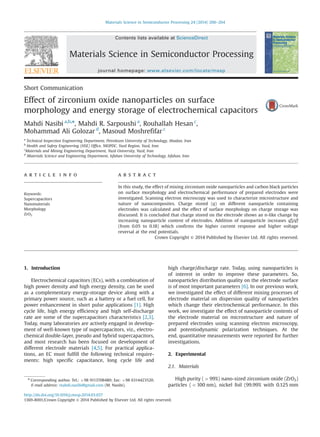 Short Communication
Effect of zirconium oxide nanoparticles on surface
morphology and energy storage of electrochemical capacitors
Mahdi Nasibi a,b,n
, Mahdi R. Sarpoushi a
, Rouhallah Hesan c
,
Mohammad Ali Golozar d
, Masoud Moshrefifar c
a
Technical Inspection Engineering Department, Petroleum University of Technology, Abadan, Iran
b
Health and Safety Engineering (HSE) Office, NIOPDC, Yazd Region, Yazd, Iran
c
Materials and Mining Engineering Department, Yazd University, Yazd, Iran
d
Materials Science and Engineering Department, Isfahan University of Technology, Isfahan, Iran
a r t i c l e i n f o
Keywords:
Supercapacitors
Nanomaterials
Morphology
ZrO2
a b s t r a c t
In this study, the effect of mixing zirconium oxide nanoparticles and carbon black particles
on surface morphology and electrochemical performance of prepared electrodes were
investigated. Scanning electron microscopy was used to characterize microstructure and
nature of nanocomposites. Charge stored (q) on different nanoparticle containing
electrodes was calculated and the effect of surface morphology on charge storage was
discussed. It is concluded that charge stored on the electrode shows an n-like change by
increasing nanoparticle content of electrodes. Addition of nanoparticle increases qn
O/qn
T
(from 0.05 to 0.18) which confirms the higher current response and higher voltage
reversal at the end potentials.
Crown Copyright & 2014 Published by Elsevier Ltd. All rights reserved.
1. Introduction
Electrochemical capacitors (ECs), with a combination of
high power density and high energy density, can be used
as a complementary energy-storage device along with a
primary power source, such as a battery or a fuel cell, for
power enhancement in short pulse applications [1]. High
cycle life, high energy efficiency and high self-discharge
rate are some of the supercapacitors characteristics [2,3].
Today, many laboratories are actively engaged in develop-
ment of well-known type of supercapacitors, viz., electro-
chemical double-layer, pseudo and hybrid supercapacitors,
and most research has been focused on development of
different electrode materials [4,5]. For practical applica-
tions, an EC must fulfill the following technical require-
ments: high specific capacitance, long cycle life and
high charge/discharge rate. Today, using nanoparticles is
of interest in order to improve these parameters. So,
nanoparticles distribution quality on the electrode surface
is of most important parameters [6]. In our previous work,
we investigated the effect of different mixing processes of
electrode material on dispersion quality of nanoparticles
which change their electrochemical performance. In this
work, we investigate the effect of nanoparticle contents of
the electrode material on microstructure and nature of
prepared electrodes using scanning electron microscopy,
and potentiodynamic polarization techniques. At the
end, quantitative measurements were reported for further
investigations.
2. Experimental
2.1. Materials
High purity (499%) nano-sized zirconium oxide (ZrO2)
particles (o100 nm), nickel foil (99.99% with 0.125 mm
Contents lists available at ScienceDirect
journal homepage: www.elsevier.com/locate/mssp
Materials Science in Semiconductor Processing
http://dx.doi.org/10.1016/j.mssp.2014.03.037
1369-8001/Crown Copyright & 2014 Published by Elsevier Ltd. All rights reserved.
n
Corresponding author. Tel.: þ98 9113708480; fax: þ98 6314423520.
E-mail address: mahdi.nasibi@gmail.com (M. Nasibi).
Materials Science in Semiconductor Processing 24 (2014) 260–264
 