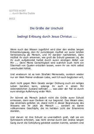 GOTTES WORT
... durch Bertha Dudde
8652
Die Größe der Urschuld
bedingt Erlösung durch Jesus Christus ....
Wenn euch das Wissen zugeführt wird über den endlos langen
Entwicklungsweg, den ihr zurücklegen mußtet vor eurer letzten
Verkörperung als Mensch, und ihr darüber nachdenket, dann
müßtet ihr auch erkennen, wie groß die Schuld gewesen ist, die
ihr euch aufgebürdet hattet durch euren einstigen Abfall von
Mir .... Denn Meine Gerechtigkeit wird wahrlich euch nicht ein
Übermaß von Qualen erdulden lassen, wenn ihr sie nicht selbst
verschuldet hättet.
Und wiederum ist es kein Strafakt Meinerseits, sondern wieder
nur ein Werk Meiner endlosen Liebe, weil Ich euch beglücken will,
doch nicht gegen Mein Gesetz ewiger Ordnung euch ein seliges
Leben bereiten kann, solange ihr euch in einem Mir
widersetzlichen Zustand befindet .... was aber der Fall ist durch
eure einstige Auflehnung wider Mich.
Ihr könnet als Mensch jedoch nicht die Größe eurer Schuld
ermessen, denn euer Denken ist nur begrenzt. Das Wesen aber,
das einstmals gefallen ist, stand nicht in dieser Begrenzung des
Wissens wie ihr jetzt als Mensch .... sondern es waren
vollkommene Geschöpfe, die im hellsten Licht der Erkenntnis
standen.
Und darum ist ihre Schuld so unermeßlich groß, daß sie ein
Sühnewerk erfordert, was nicht einmal durch den endlos langen
Gang durch die Schöpfung geleistet werden konnte, sondern erst
 