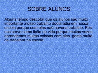 Alguns tempo descobri que os alunos são muito importante ;nosso trabalho dodia adia em nossa escola.porque sem eles naõ haveria trabalho. Pos nos serve como lição de vida.porque muitas vezes aprendemos muitas coissas com eles .gosto muito de trabalhar na escola. SOBRE ALUNOS 