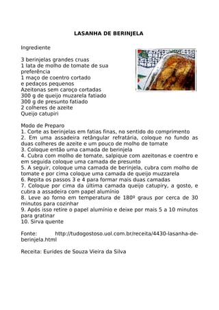 LASANHA DE BERINJELA

Ingrediente

3 berinjelas grandes cruas
1 lata de molho de tomate de sua
preferência
1 maço de coentro cortado
e pedaços pequenos
Azeitonas sem caroço cortadas
300 g de queijo muzarela fatiado
300 g de presunto fatiado
2 colheres de azeite
Queijo catupiri

Modo de Preparo
1. Corte as berinjelas em fatias finas, no sentido do comprimento
2. Em uma assadeira retângular refratária, coloque no fundo as
duas colheres de azeite e um pouco de molho de tomate
3. Coloque então uma camada de berinjela
4. Cubra com molho de tomate, salpique com azeitonas e coentro e
em seguida coloque uma camada de presunto
5. A seguir, coloque uma camada de berinjela, cubra com molho de
tomate e por cima coloque uma camada de queijo muzzarela
6. Repita os passos 3 e 4 para formar mais duas camadas
7. Coloque por cima da última camada queijo catupiry, a gosto, e
cubra a assadeira com papel alumínio
8. Leve ao forno em temperatura de 180º graus por cerca de 30
minutos para cozinhar
9. Após isso retire o papel alumínio e deixe por mais 5 a 10 minutos
para gratinar
10. Sirva quente

Fonte:       http://tudogostoso.uol.com.br/receita/4430-lasanha-de-
berinjela.html

Receita: Eurides de Souza Vieira da Silva
 