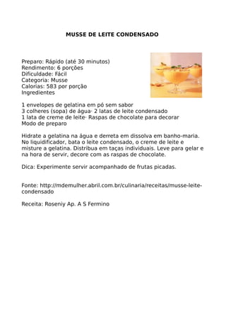 MUSSE DE LEITE CONDENSADO




Preparo: Rápido (até 30 minutos)
Rendimento: 6 porções
Dificuldade: Fácil
Categoria: Musse
Calorias: 583 por porção
Ingredientes

1 envelopes de gelatina em pó sem sabor
3 colheres (sopa) de água· 2 latas de leite condensado
1 lata de creme de leite· Raspas de chocolate para decorar
Modo de preparo

Hidrate a gelatina na água e derreta em dissolva em banho-maria.
No liquidificador, bata o leite condensado, o creme de leite e
misture a gelatina. Distribua em taças individuais. Leve para gelar e
na hora de servir, decore com as raspas de chocolate.

Dica: Experimente servir acompanhado de frutas picadas.


Fonte: http://mdemulher.abril.com.br/culinaria/receitas/musse-leite-
condensado

Receita: Roseniy Ap. A S Fermino
 