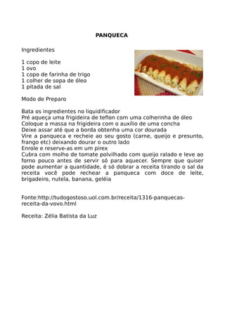 PANQUECA

Ingredientes

1   copo de leite
1   ovo
1   copo de farinha de trigo
1   colher de sopa de óleo
1   pitada de sal

Modo de Preparo

Bata os ingredientes no liquidificador
Pré aqueça uma frigideira de teflon com uma colherinha de óleo
Coloque a massa na frigideira com o auxílio de uma concha
Deixe assar até que a borda obtenha uma cor dourada
Vire a panqueca e recheie ao seu gosto (carne, queijo e presunto,
frango etc) deixando dourar o outro lado
Enrole e reserve-as em um pirex
Cubra com molho de tomate polvilhado com queijo ralado e leve ao
forno pouco antes de servir só para aquecer. Sempre que quiser
pode aumentar a quantidade, é só dobrar a receita tirando o sal da
receita você pode rechear a panqueca com doce de leite,
brigadeiro, nutela, banana, geléia


Fonte:http://tudogostoso.uol.com.br/receita/1316-panquecas-
receita-da-vovo.html

Receita: Zélia Batista da Luz
 