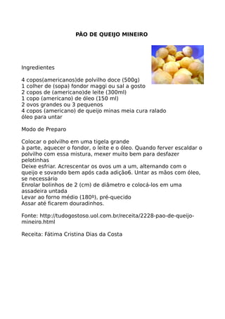 PÃO DE QUEIJO MINEIRO




Ingredientes

4 copos(americanos)de polvilho doce (500g)
1 colher de (sopa) fondor maggi ou sal a gosto
2 copos de (americano)de leite (300ml)
1 copo (americano) de óleo (150 ml)
2 ovos grandes ou 3 pequenos
4 copos (americano) de queijo minas meia cura ralado
óleo para untar

Modo de Preparo

Colocar o polvilho em uma tigela grande
à parte, aquecer o fondor, o leite e o óleo. Quando ferver escaldar o
polvilho com essa mistura, mexer muito bem para desfazer
pelotinhas
Deixe esfriar. Acrescentar os ovos um a um, alternando com o
queijo e sovando bem após cada adição6. Untar as mãos com óleo,
se necessário
Enrolar bolinhos de 2 (cm) de diâmetro e colocá-los em uma
assadeira untada
Levar ao forno médio (180º), pré-quecido
Assar até ficarem douradinhos.

Fonte: http://tudogostoso.uol.com.br/receita/2228-pao-de-queijo-
mineiro.html

Receita: Fátima Cristina Dias da Costa
 