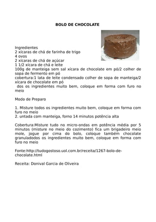 BOLO DE CHOCOLATE




Ingredientes
2 xícaras de chá de farinha de trigo
4 ovos
2 xícaras de chá de açúcar
1 1/2 xícara de chá e leite
100g de manteiga sem sal xícara de chocolate em pó/2 colher de
sopa de fermento em pó
cobertura:1 lata de leite condensado colher de sopa de manteiga/2
xícara de chocolate em pó
 dos os ingredientes muito bem, coloque em forma com furo no
meio

Modo de Preparo

1. Misture todos os ingredientes muito bem, coloque em forma com
furo no meio
2. untada com manteiga, forno 14 minutos potência alta

Cobertura:Misture tudo no micro-ondas em potência média por 5
minutos (misture no meio do cozimento) fica um brigadeiro meio
mole, jogue por cima do bolo, coloque também chocolate
granuladodos os ingredientes muito bem, coloque em forma com
furo no meio

Fonte:http://tudogostoso.uol.com.br/receita/1267-bolo-de-
chocolate.html

Receita: Donival Garcia de Oliveira
 