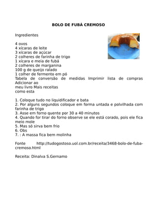 BOLO DE FUBÁ CREMOSO

Ingredientes

4 ovos
4 xícaras de leite
3 xícaras de açúcar
2 colheres de farinha de trigo
1 xícara e meia de fubá
2 colheres de marganina
100 g de queijo ralado
1 colher de fermento em pó
Tabela de conversão de medidas Imprimir lista de compras
Adicionar ao
meu livro Mais receitas
como esta

1. Coloque tudo no liquidificador e bata
2. Por alguns segundos coloque em forma untada e polvilhada com
farinha de trigo
3. Asse em forno quente por 30 a 40 minutos
4. Quando for tirar do forno observe se ele está corado, pois ele fica
meio mole
5. Mas só sirva bem frio
6. Obs
7. : A massa fica bem molinha

Fonte     http://tudogostoso.uol.com.br/receita/3468-bolo-de-fuba-
cremoso.html

Receita: Dinalva S.Gernamo
 