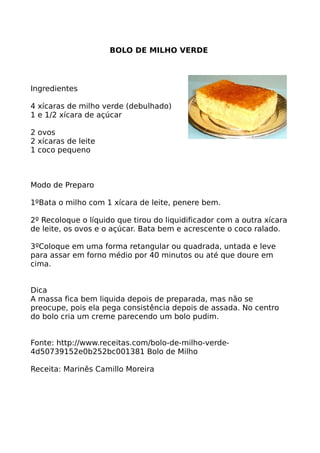 BOLO DE MILHO VERDE




Ingredientes

4 xícaras de milho verde (debulhado)
1 e 1/2 xícara de açúcar

2 ovos
2 xícaras de leite
1 coco pequeno



Modo de Preparo

1ºBata o milho com 1 xícara de leite, penere bem.

2º Recoloque o líquido que tirou do liquidificador com a outra xícara
de leite, os ovos e o açúcar. Bata bem e acrescente o coco ralado.

3ºColoque em uma forma retangular ou quadrada, untada e leve
para assar em forno médio por 40 minutos ou até que doure em
cima.


Dica
A massa fica bem liquida depois de preparada, mas não se
preocupe, pois ela pega consistência depois de assada. No centro
do bolo cria um creme parecendo um bolo pudim.


Fonte: http://www.receitas.com/bolo-de-milho-verde-
4d50739152e0b252bc001381 Bolo de Milho

Receita: Marinês Camillo Moreira
 