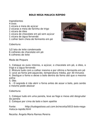 BOLO NEGA MALUCA RÁPIDO

Ingredientes
4 ovos
1 xícara e meia de açúcar
2 xícaras e meia de farinha de trigo
1 xícara de óleo
1 xícara de chocolate em pó sem açúcar
1 xícara de água fervendo
1 colher bem cheia de fermento em pó

Cobertura:

1/2 lata de leite condensado
6 colheres de chocolate em pó
6 colheres de leite

Modo de Preparo

1. Coloque os ovos inteiros, o açúcar, o chocolate em pó, o óleo, o
trigo e a água fervendo
2. Misture tudo com a colher mesmo e por último o fermento em pó
3. Leve ao forno pré-aquecido, temperatura média, por 30 minutos
4. Desligue o forno e deixe o bolo dentro do forno até que o mesmo
esfrie
5. Obs
6. : O segredo é não abrir o forno antes de assar o bolo, pois senão
o mesmo pode abaixar

Cobertura:

1. Coloque tudo em uma panela, leve ao fogo e mexa até desgrudar
da panela
2. Coloque por cima do bolo e bom apetite

Fonte:       http://tudogostoso.uol.com.br/receita/5015-bolo-nega-
maluca-rapido.html

Receita: Ângela Maria Ramos Pereira
 
