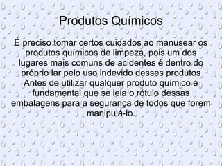 Produtos Químicos É preciso tomar certos cuidados ao manusear os produtos químicos de limpeza, pois um dos lugares mais comuns de acidentes é dentro do próprio lar pelo uso indevido desses produtos Antes de utilizar qualquer produto químico é fundamental que se leia o rótulo dessas embalagens para a segurança de todos que forem manipulá-lo. 