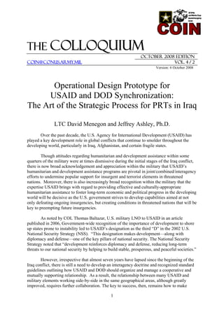 The COLLOQUIUM
October 2008 EDITION
coin@conus.army.mil Vol. 4 / 2
Version: 6 October 2008
Operational Design Prototype for
USAID and DOD Synchronization:
The Art of the Strategic Process for PRTs in Iraq
LTC David Menegon and Jeffrey Ashley, Ph.D.
Over the past decade, the U.S. Agency for International Development (USAID) has
played a key development role in global conflicts that continue to smolder throughout the
developing world, particularly in Iraq, Afghanistan, and certain fragile states.
Though attitudes regarding humanitarian and development assistance within some
quarters of the military were at times dismissive during the initial stages of the Iraq conflict,
there is now broad acknowledgement and appreciation within the military that USAID’s
humanitarian and development assistance programs are pivotal in joint/combined/interagency
efforts to undermine popular support for insurgent and terrorist elements in threatened
nations. Moreover, there is also increasingly broad recognition within the military that the
expertise USAID brings with regard to providing effective and culturally-appropriate
humanitarian assistance to foster long-term economic and political progress in the developing
world will be decisive as the U.S. government strives to develop capabilities aimed at not
only defeating ongoing insurgencies, but creating conditions in threatened nations that will be
key to preempting future insurgencies.
As noted by COL Thomas Baltazar, U.S. military LNO to USAID in an article
published in 2006, Government-wide recognition of the importance of development to shore
up states prone to instability led to USAID’s designation as the third “D” in the 2002 U.S.
National Security Strategy (NSS). “This designation makes development—along with
diplomacy and defense—one of the key pillars of national security. The National Security
Strategy noted that “development reinforces diplomacy and defense, reducing long-term
threats to our national security by helping to build stable, prosperous, and peaceful societies.”
However, irrespective that almost seven years have lapsed since the beginning of the
Iraq conflict, there is still a need to develop an interagency doctrine and recognized standard
guidelines outlining how USAID and DOD should organize and manage a cooperative and
mutually supporting relationship. As a result, the relationship between many USAID and
military elements working side-by-side in the same geographical areas, although greatly
improved, requires further collaboration. The key to success, then, remains how to make
1
 