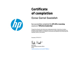 Certificate
of completion
has successfully completed the HP LIFE e-Learning
course on “Effective leadership”
Through this self-paced, short online course, totaling approximately 1 Contact Hour, the above
participant actively engaged in an exploration of how to use a range of leadership approaches to be
an effective leader and how to use software to communicate and collaborate more productively with
employees, partners, and customers.
Presented
Nate Hurst
Sustainability Innovation Officer
HP Inc.
hplife.edcastcloud.com/verify/FiTMBbUJ
Esraa Gamal Saadallah
2016-03-12
 