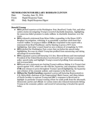 MEMORANDUM FOR HILLARY RODHAM CLINTON
Date: Tuesday, June 28, 2016
From: Rapid ResponseTeam
RE: Daily Rapid ResponseDigest
______________________________________________________
Donald Trump
● HFA pitched reporters at the Washington Post, BuzzFeed, Vanity Fair, and other
outlets stories investigating Trump’s record of charitable donations, highlighting
his numerous failed promises to make millions in charitable donations over the
years.
● HFA released a statement from Brian Fallon responding to the House GOP’s
Benghazi investigation, criticizing it as essentially a partisan witch hunt that
wasted 7 million in taxpayer dollars. CTR also responded to the report with a
statement from Brad Woodhouse and by blasting to press a NYT story
highlighting that today’s report found no new evidence of wrongdoing by YOU.
● HFA pitched the Washington Post a story that ran before his speech today
highlighting five ways in which Trump has profited from outsourcing and taking
advantage of overseas labor.
● HFA organized a press call featuring U.S. Sen. Sherrod Brown and International
President of the United Steelworkers LeoGerard to pre-but Trump’s economic
policy speech today and highlight Trump’s record of profiting from outsourcing
and overseas labor.
● HFA sent out a statement pre-butting Trump’s address, linking it to Trump’s last
speech against YOU, which was rife with lies, hypocrisy, and conspiracy theories.
CTR sent releases to press throughout Trump’s speech highlighting his hypocrisy
and criticism of his economic policies and response to the Brexit vote.
● Hillary for North Carolina organized a press call featuring Representatives
G.K. Butterfield, chairman of the Congressional Black Caucus, and Alma Adams
of North Carolina to contrast Trump and HRC’s responses to Brexit and to
highlight in particular Trump’s touting of how he could profit from the aftermath.
Democratic parties and officials in various states also released statements hitting
Trump on his economic policies and record of outsourcing to bracket his speech
today.
 