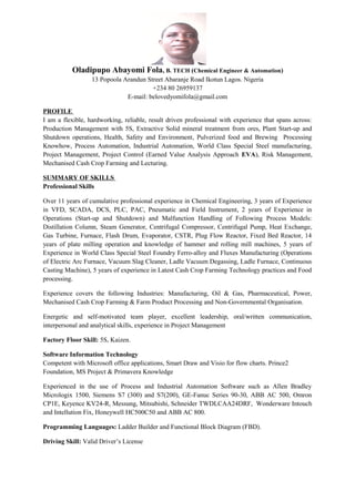 Oladipupo Abayomi Fola, B. TECH (Chemical Engineer & Automation)
13 Popoola Arandun Street Abaranje Road Ikotun Lagos. Nigeria
+234 80 26959137
E-mail: belovedyomifola@gmail.com
PROFILE
I am a flexible, hardworking, reliable, result driven professional with experience that spans across:
Production Management with 5S, Extractive Solid mineral treatment from ores, Plant Start-up and
Shutdown operations, Health, Safety and Environment, Pulverized food and Brewing Processing
Knowhow, Process Automation, Industrial Automation, World Class Special Steel manufacturing,
Project Management, Project Control (Earned Value Analysis Approach EVA), Risk Management,
Mechanised Cash Crop Farming and Lecturing.
SUMMARY OF SKILLS
Professional Skills
Over 11 years of cumulative professional experience in Chemical Engineering, 3 years of Experience
in VFD, SCADA, DCS, PLC, PAC, Pneumatic and Field Instrument, 2 years of Experience in
Operations (Start-up and Shutdown) and Malfunction Handling of Following Process Models:
Distillation Column, Steam Generator, Centrifugal Compressor, Centrifugal Pump, Heat Exchange,
Gas Turbine, Furnace, Flash Drum, Evaporator, CSTR, Plug Flow Reactor, Fixed Bed Reactor, 14
years of plate milling operation and knowledge of hammer and rolling mill machines, 5 years of
Experience in World Class Special Steel Foundry Ferro-alloy and Fluxes Manufacturing (Operations
of Electric Arc Furnace, Vacuum Slag Cleaner, Ladle Vacuum Degassing, Ladle Furnace, Continuous
Casting Machine), 5 years of experience in Latest Cash Crop Farming Technology practices and Food
processing.
Experience covers the following Industries: Manufacturing, Oil & Gas, Pharmaceutical, Power,
Mechanised Cash Crop Farming & Farm Product Processing and Non-Governmental Organisation.
Energetic and self-motivated team player, excellent leadership, oral/written communication,
interpersonal and analytical skills, experience in Project Management
Factory Floor Skill: 5S, Kaizen.
Software Information Technology
Competent with Microsoft office applications, Smart Draw and Visio for flow charts. Prince2
Foundation, MS Project & Primavera Knowledge
Experienced in the use of Process and Industrial Automation Software such as Allen Bradley
Micrologix 1500, Siemens S7 (300) and S7(200), GE-Fanuc Series 90-30, ABB AC 500, Omron
CP1E, Keyence KV24-R, Messung, Mitsubishi, Schneider TWDLCAA24DRF, Wonderware Intouch
and Intellution Fix, Honeywell HC500C50 and ABB AC 800.
Programming Languages: Ladder Builder and Functional Block Diagram (FBD).
Driving Skill: Valid Driver’s License
 
