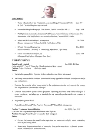 EDUCATION
• World Education Services (Credential Assessment Expert Canada and USA) Jun. 2014
B. Tech Chemical Engineering Assessed
• International English Language Test (Passed Overall Bound 6) IELTS Sept. 2014
• PG Diploma in Industrial Automation (PGDIA) & Advanced Diploma in Process Jan. 2013
Automation (ADPA) (Technocrat Automation Institute Chennai-600029 India)
• Master’s Certificate in Project Management Feb. 2008
(Project Management College, Hatfield, Hertfordshire, UK)
• B Tech. Chemical Engineering Dec. 2003
(Ladoke Akintola University of Technology, Ogbomoso, Oyo State)
• Senior School Certificate (SSCE) June, 1998
(Gbongan High School, Gbongan, Osun State)
WORK EXPERIENCE
Exim Consult Limited Jan. 2011- Till date
(Suite A60/61 2nd
Floor D’Plazaville, Allen Roundabout Ikeja Lagos)
Position: Project Engineer (Full time paid)
Duties:
• Variable Frequency Drive Operator for forward and reverse Motor Movement
• Instituting scale-up and scale-down processes including appropriate changes to equipment design
and configuration
• Ensuring that potential safety issues related to the project operator, the environment, the process
and the product are considered at all stages
• Establish and conduct quality control programs, operating procedures and control strategies to
ensure consistency and adherence to standards for raw materials, products and waste products or
emissions
• Project Management Roles
• Project Control (Earned Value Analysis Approach EVA) and Risk Management
Folubay Trades and Konsult Limited Apr. 2006- Dec. 2010
(Ado Ekiti and Ikoyi Processing Centres Osun State Nigeria)
Position: Manager, Water Project Coordinator (Full time paid)
Duties:
• Oversee the construction, modification, operation and maintenance of pilot plants, processing
units or processing plants;
• Supervising the processing chain of converting farm products to cakes e.g. plantain, pepper,
melon, fish and cocoa beans and so on;
 