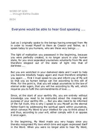 WORD OF GOD
... through Bertha Dudde
8654
Everyone would be able to hear God speaking ....
Just as I originally spoke to the beings having emerged from Me
in order to reveal Myself to them as Creator and Father, so I
speak today to you humans, who are these very beings ....
The light of realisation you possessed in the beginning, because
you were perfectly created, is no longer yours in your human
state, for you once separated yourselves voluntarily from Me and
therefore stepped out of the state of light into that of
darkness ....
But you are wretched in your darkened state and I want to help
you become blissfully happy again and must therefore enlighten
you again .... First I must speak to you and inform you of My will
so that you as human beings can live according to this will of
Mine. For the point is, that you will adapt yourselves to the law of
eternal order again, that you will live according to My will, which
requires you to fulfil the commandments of love ....
Since, at the start of your earthly life, you are entirely without
knowledge you need to be instructed about the meaning and
purpose of your earthly life .... But you also need to be informed
of the full truth, this is why I speak to you Myself as the eternal
Father-Spirit by addressing the spiritual spark within yourselves,
which conveys My Word to your intellect for you to think about it
and thus, according to your will, either comply with it or oppose
it once again.
In the beginning, My Word made you very happy since you
thereby recognised My love which time and again expressed itself
in the Word. When you were no longer able to hear My Word,
 
