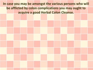 In case you may be amongst the various persons who will
   be afflicted by colon complications you may ought to
            acquire a good Herbal Colon Cleanse.
 