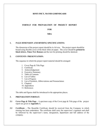 RIMT-IMCT, MANDI GOBINDGARH




              FORMAT FOR PREPARATION OF PROJECT REPORT

                                               FOR

                                               MBA



1.    PAGE DIMENSION AND BINDING SPECIFICATIONS:

      The dimension of the project report should be in A4 size. The project report should be
      bound using flexible cover of the thick white art paper. The cover should be printed in
      black letters, Times New Roman and the text for printing should be identical.

2.    CONTENTS PRESENTATION:

      The sequence in which the project report material should be arranged:

             1. Cover Page & Title Page
             2. Certificate
             3. Acknowledgement
             4. Executive Summary
             5. Table of Contents
             6. List of Tables
             7. List of Figures
             8. List of Symbols, Abbreviations and Nomenclature
             9. Chapters
             10. Appendices
             11. References

      The table and figures shall be introduced in the appropriate places.

3.    PREPARATION FORMAT:

3.1   Cover Page & Title Page – A specimen copy of the Cover page & Title page of the project
      report are given in Appendix 1.

3.2   Certificate – The Bonafide Certificate should be received from the Company in which
      training has been undertaken. The certificate shall carry the supervisor’s signature and shall
      be followed by the supervisor’s name, designation, department and full address of the
      company.
 