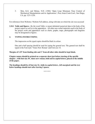 3.      Shin, K.G. and Mckay, N.D. (1984) ‘Open Loop Minimum Time Control of
               Mechanical Manipulations and its Applications’, Proc.Amer.Contr.Conf., San Diego,
               CA, pp. 1231-1236.


For references from Websites: Website Full address, along with date on which the site was accessed

3.10.1 Table and figures - By the word Table, is meant tabulated numerical data in the body of the
       project report as well as in the appendices. All other non-verbal materials used in the body of
       the project work and appendices such as charts, graphs, maps, photographs and diagrams
       may be designated as figures.

4.     TYPING INSTRUCTIONS:

       The impression on the typed copies should be black in colour.

       One and a half spacing should be used for typing the general text. The general text shall be
       typed in the Font style ‘Times New Roman’ and Font size 14.

Margins of 1.25’ from binding side and 1’ from all other sides should be kept blank.

Chapter names should be printed on a separate sheet just before starting of the specific
chapter , with font size 30 , times new roman, bold and in capital letters, placed at the middle
of the paper.

The headings should be of font size 16 , bold, in capital letters , left margined and the text
below headings should start after leaving 2 spaces.

                                              *****
 