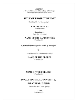 APPENDIX 1
     (A typical Specimen of Cover Page & Title Page)
          <Font Style Times New Roman – Bold>


    TITLE OF PROJECT REPORT
          <Font Size 18><1.5 line spacing>


              A PROJECT REPORT
                     <Font Size 14>

                    Submitted by
                 <Font Size 14><Italic>

     NAME OF THE CANDIDATE(S)
                   <Font Size 16>


in partial fulfillment for the award of the degree

                         of

        <Font Size 14><1.5 line spacing><Italic>

         NAME OF THE DEGREE
                   <Font Size 16>




       NAME OF THE COLLEGE
                   <Font Size 14>


PUNJAB TECHNICAL UNIVERSITY,
         JALANDHAR, PUNJAB
            <Font Size 16><1.5 line spacing>

                        YEAR
                   <Font Size 14>
 
