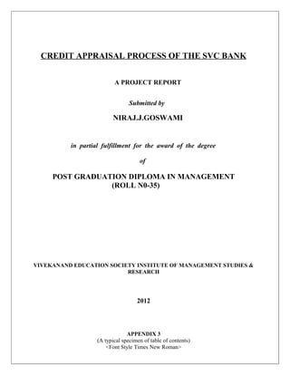 CREDIT APPRAISAL PROCESS OF THE SVC BANK


                          A PROJECT REPORT


                                 Submitted by

                         NIRAJ.J.GOSWAMI


          in partial fulfillment for the award of the degree

                                     of

     POST GRADUATION DIPLOMA IN MANAGEMENT
                 (ROLL N0-35)




VIVEKANAND EDUCATION SOCIETY INSTITUTE OF MANAGEMENT STUDIES &
                          RESEARCH




                                    2012



                                APPENDIX 3
                   (A typical specimen of table of contents)
                       <Font Style Times New Roman>
 