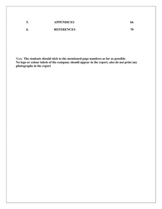 5.                   APPENDICES                                              66

       6.                   REFERENCES                                              70




Note: The students should stick to the mentioned page numbers as far as possible.
No logo or colour labels of the company should appear in the report, also do not print any
photographs in the report
 