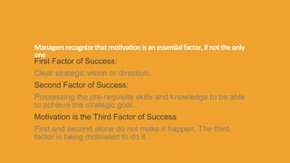 Managersrecognizethatmotivationisanessentialfactor,ifnottheonly
one
First Factor of Success:
Clear strategic vision or direction,
Second Factor of Success:
Possessing the pre‐requisite skills and knowledge to be able
to achieve the strategic goal.
Motivation is the Third Factor of Success
First and second alone do not make it happen. The third
factor is being motivated to do it.
 