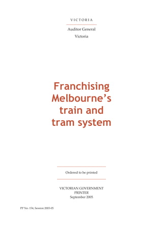 V I C T O R I A
Auditor General
Victoria
Franchising
Melbourne’s
train and
tram system
Ordered to be printed
VICTORIAN GOVERNMENT
PRINTER
September 2005
PP No. 154, Session 2003-05
 