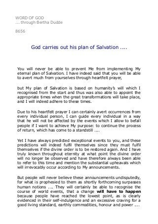 WORD OF GOD
... through Bertha Dudde
8656
God carries out his plan of Salvation ....
You will never be able to prevent Me from implementing My
eternal plan of Salvation. I have indeed said that you will be able
to avert much from yourselves through heartfelt prayer,
but My plan of Salvation is based on humanity’s will which I
recognised from the start and thus was also able to appoint the
appropriate times when the great transformations will take place,
and I will indeed adhere to these times.
Due to his heartfelt prayer I can certainly avert occurrences from
every individual person, I can guide every individual in a way
that he will not be affected by the events which I allow to befall
people if I want to achieve My purpose: to continue the process
of return, which has come to a standstill ....
Yet I have always predicted exceptional events to you, and these
predictions will indeed fulfil themselves since they must fulfil
themselves if the divine order is to be restored again. And I have
truly known throughout eternity at what point the divine order
will no longer be observed and have therefore always been able
to refer to this time and mention the substantial upheavals which
will irrevocably occur according to My announcements.
But people will never believe these announcements undisputedly,
for what is prophesied to them as shortly forthcoming surpasses
human notions .... They will certainly be able to recognise the
course of world events, that a change will have to happen
because people have reached the lowest point, as is clearly
evidenced in their self-indulgence and an excessive craving for a
good living standard, earthly commodities, honour and power ....
 