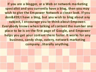 If you are a blogger, or a Web or network marketing
  specialist and you currently have a blog, then you may
  wish to give the Empower Network a closer look. If you
  don&#39;t have a blog, but you wish to blog about any
    subject, I encourage you to think about Empower.
Everybody knows when talking of content the number one
 place to be is on the first page of Google, and Empower
 helps you get your content there faster. It works for any
     business, candy shop, eatery, network marketing
                company...literally anything.
 