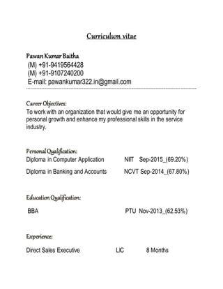 Curriculum vitae
PawanKumar Baitha
(M) +91-9419564428
(M) +91-9107240200
E-mail: pawankumar322.in@gmail.com
------------------------------------------------------------------------------------------------------------------------------------------
CareerObjectives:
To work with an organization that would give me an opportunity for
personal growth and enhance my professional skills in the service
industry.
PersonalQualification:
Diploma in Computer Application NIIT Sep-2015_(69.20%)
Diploma in Banking and Accounts NCVT Sep-2014_(67.80%)
EducationQualification:
BBA PTU Nov-2013_(62.53%)
Experience:
Direct Sales Executive LIC 8 Months
 