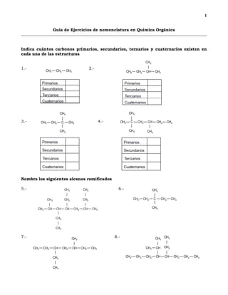 1
Guía de Ejercicios de nomenclatura en Química Orgánica
Indica cuántos carbonos primarios, secundarios, ternarios y cuaternarios existen en
cada una de las estructuras
1.- 2.-
3.- 4.-
Nombra los siguientes alcanos ramificados
5.- 6.-
7.- 8.-
 