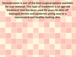 Dermabrasion is one of the best surgical options available
  for scar removal. This type of treatment is an age-old
   treatment that has been used for years to skim off
     damaged dermis and epidermis giving way to a
          rejuvenated and healthy looking skin.
 